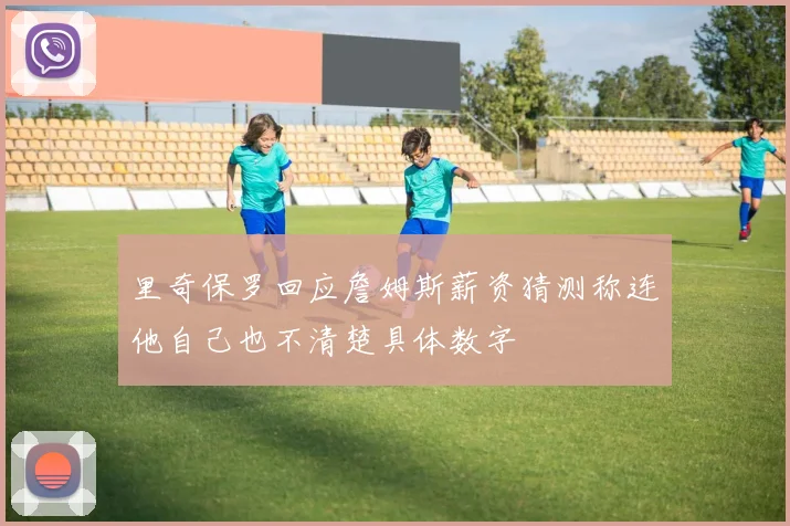 里奇保罗回应詹姆斯薪资猜测称连他自己也不清楚具体数字