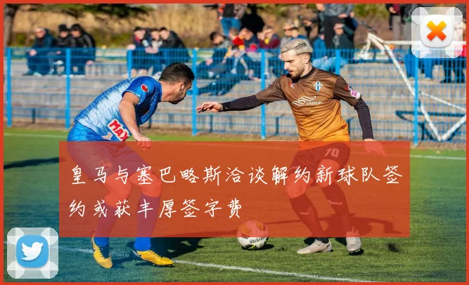 皇马与塞巴略斯洽谈解约新球队签约或获丰厚签字费
