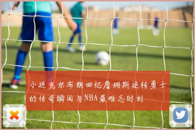 小迈克尔布朗回忆詹姆斯逆转勇士的传奇瞬间与NBA最难忘时刻