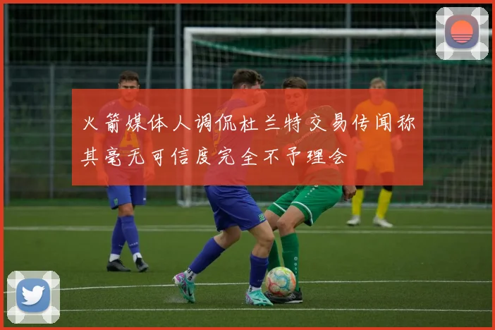 火箭媒体人调侃杜兰特交易传闻称其毫无可信度完全不予理会