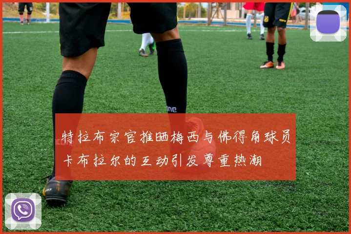 特拉布宗官推晒梅西与佛得角球员卡布拉尔的互动引发尊重热潮