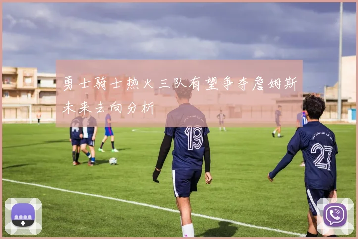 勇士骑士热火三队有望争夺詹姆斯未来去向分析