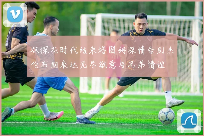 双探花时代结束塔图姆深情告别杰伦布朗表达无尽敬意与兄弟情谊