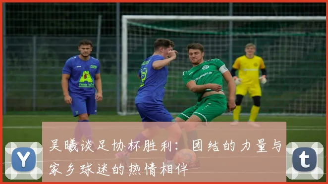 吴曦谈足协杯胜利：团结的力量与家乡球迷的热情相伴
