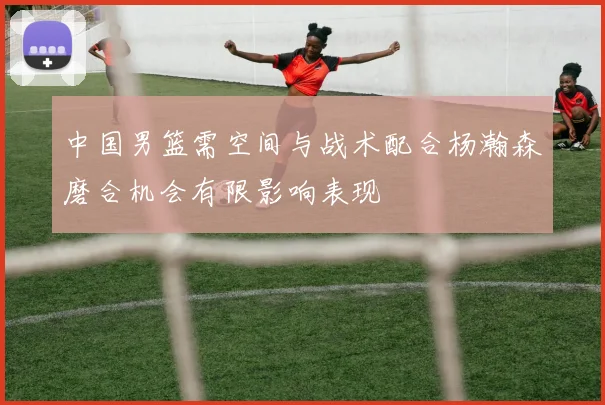 中国男篮需空间与战术配合杨瀚森磨合机会有限影响表现