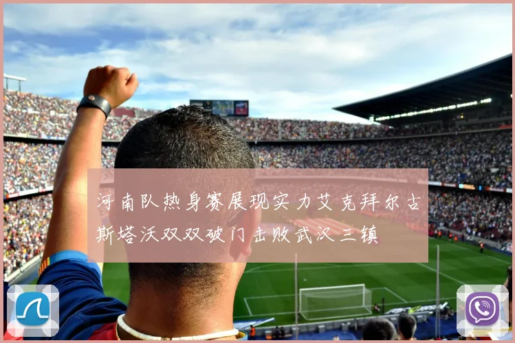 河南队热身赛展现实力艾克拜尔古斯塔沃双双破门击败武汉三镇