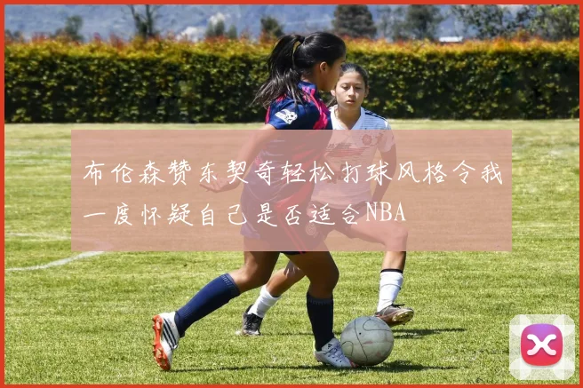 布伦森赞东契奇轻松打球风格令我一度怀疑自己是否适合NBA