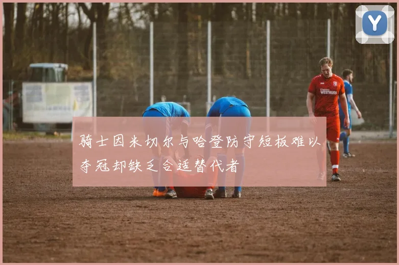 骑士因米切尔与哈登防守短板难以夺冠却缺乏合适替代者